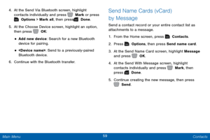 Page 6659 Contacts 
  
 
 
 
 
 
 
  
 
 
4.	 At the Send Via Bluetooth screen, highlight 
c
ontacts individually and press   Mark or press 
 Options > Mark all, then press   Done. 
5.	 A

t the Choose Device screen, highlight an option, 
then press   OK: 
• Add new device: Search for a new Bluetooth 
device for pairing. 
• : Send to a previously-paired 
Bluetooth device. 
6.  Continue with the Bluetooth transfer. 
Send Name Cards (vCard) 
by Message 
Send a contact record or your entire contact list as...