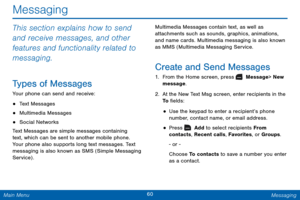 Page 6760 Messaging 
 
 
 
  
 
 
Messaging 
This section explains how to send 
and receive messages, and other 
features and functionality related to 
messaging. 
Types of Messages 
Your phone can send and receive: 
• Text Messages 
• Multimedia Messages 
• Social Networks 
Text Messages are simple messages containing 
text, which can be sent to another mobile phone. 
Your phone also supports long text messages. Text 
messaging is also known as SMS (Simple Messaging 
Service) .  Multimedia Messages contain...