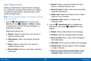 Page 6962 Messaging 
 
 
 
 
  
 
 
 
 
 
 
 
 
 
 
Add Attachments 
Adding an attachment converts the text message 
to a multimedia message. Blank slides are created 
for additional attachments, making it easy to add 
additional attachments. 
Note
: Videos cannot be added to messages containing 
pictures or sound. 
1.  Use the   Directional keys to move to the 

Te x t  �eld. Press 
  Options > Attach. Adding 
an attachment converts the text message to a 
multimedia message. 
At

tachment options are:...