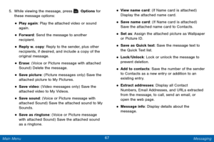 Page 7467 Messaging 
 
 
 
 
 
 
 
 
  
 
 
 
 
 
 
 
5. 
While viewing the message, press   Options for 
these message options: 
• Play again: Play the attached video or sound 
again. 
• Forward: Send the message to another 

recipient.
 
• Reply w. copy: Reply to the sender, plus other 
recipients, if desired, and include a copy of the 
original message. 
• Erase: (Voice or Picture message with attached 
Sound) Delete the message. 
• Save picture: (Picture messages only) Save the 
attached picture to My...