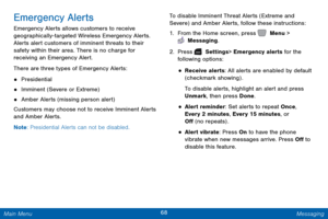 Page 7568 Messaging 
 
 
 
  
 
 
 
 
Emergency Alerts 
Emergency Alerts allows customers to receive 
geographically-targeted Wireless Emergency Alerts. 
Alerts alert customers of imminent threats to their 
safety within their area. There is no charge for 
receiving an Emergency Alert. 
There are three types of Emergency Alerts: 
• Presidential 
• Imminent (Severe or Extreme) 
• Amber Alerts (missing person alert) 
Customers may choose not to receive Imminent Alerts 
and Amber Alerts. 
Note : Presidential...