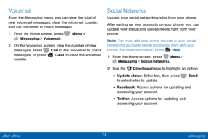 Page 8073 Messaging 
    
 
 
 
 
Voicemail 
From the Messaging menu, you can view the total of 
new voicemail messages, clear the voicemail counter, 
and call voicemail to check messages. 
1.  From the Home screen, press   Menu > 
 Messaging > Voicemail. 
2.  On the Voicemail screen, view the number of new 
messages. Press   Call to dial voicemail to check 
messages, or press   Clear to clear the voicemail 
counter. 
Social Networks 
Update your social networking sites from your phone. 
After setting up your...