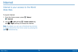 Page 8376 Internet 
 
Internet
 
Internet is your access to the World 
Wide Web. 
To launch Internet: 
1.  From the Home screen, press   Menu
  > 
 Internet. 
2.  Use the   Left soft key,   Center select key,   
and   Right soft key to browse the Internet. 
Note: By default, you can use a Directional key shortcut 
to launch Internet from the Home screen by pressing the 
Left   Directional key.  
Main Menu   