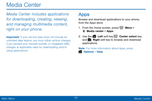 Page 8477 Media Center 
  
Media Center 
Media Center includes applications 
for downloading, creating, viewing, 
and managing multimedia content, 
right on your phone. 
Important: If your service plan does not include an 
unlimited data feature, you incur either airtime charges, 
if you exceed your minutes bundle, or megabyte (MB) 
charges at applicable rates for downloading and/or 
using applications. 
Apps 
Browse and download applications to your phone, 
from the Apps store. 
1.  From the Home screen, press...