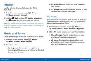 Page 8578 Media Center 
  
   
   
 
 
 
 
 
Internet 
Use the Internet Browser to browse the World 
Wide Web. 
1.  From the Home screen, press   Menu > 
 Media center > Internet. 
2.  Use the   Left soft key,   Center select key,   
and   Right soft key to browse the Internet. 
Note: By default, you can use a Directional key shortcut 
to launch Internet from the Home screen by pressing the 
Left   Directional key. 
Music and Tones 
Create and manage music and sounds on your phone. 
1. From the Home screen,...