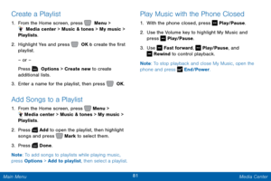 Page 8881 Media Center 
  
 
      
 
 
Create a Playlist 
1.  From the Home screen, press   Menu > 
 Media center > Music & tones > My music > 
Playlists. 
2.  Highlight Yes and press   OK t o create the �rst 
playlist. 
– or – 
Press   Options > Create new to create
   
additional lists.
 
3.  Enter a name for the playlist, then press   OK. 
Add Songs to a Playlist 
1. From the Home screen, press 
 Menu > 
  Media center > Music & tones > My music > 
Playlists. 
2.  Press 
 Add to open the playlist,...