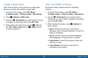 Page 9083 Media Center 
   
   
 
 
 
 
 
 
Create a Slide Show 
View all the pictures in My pictures as a slide show, 
where you choose the duration of each slide. 
1.  From the Home screen, press   Menu > 
 Media center > Picture & video > My pictures. 
2.  Press   Options > Slide show. 
3. Pres

s the   Directional key right or left to choose 
a duration for each slide, then press   Play. 
4. While v

iewing the slide show, use the   Left soft 
key,     Center select key, and   Right soft key 
to control...