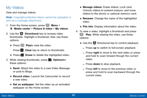 Page 9285 Media Center 
 
 
 
 
 
 
 
  
 
 
 
 
 
 
 
 
My Videos 
View and manage videos. 
Note : Copyright-protected videos cannot be uploaded or 
sent as a message attachment. 
1.  From the Home screen, press 	  Menu > 
 Media center > Picture & video > My videos. 
2.  Use the 	  Directional key to browse video 
thumbnails. Highlight a thumbnail, then use these 
options: 
• Press   Play to view the video. 
Press   Clear key to return to thumbnails. 
• Press   Erase to delete the highlighted video. 
3....
