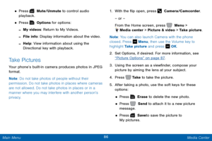 Page 9386 Media Center 
 
  
 
  
  
   
 
 
 
• Press   Mute/Unmute to control audio 
playback. 
• Press   Options for options:
 
-My videos: Return to My Videos.
 
-File info: Display information about the video.
 
-Help: View information about using the 

Directional key with playback. 
Take Pictures 
Your phone’s built-in camera produces photos in JPEG 
format. 
Note: Do not take photos of people without their 
permission. Do not take photos in places where cameras 
are not allowed. Do not take photos in...