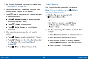 Page 9689 Media Center 
  
 
 
 
 
 
 
 
 
 
 
 
 
 
 
2.  Set Options, if desired. For more information, see 
“Video Options” on page 89 . 
3.	  Using the screen as a view�nder, compose your 
shot by aiming the lens at your subject. 
4.  Press   Rec to start recording. Use the soft keys 
to control recording: 
• Press   Pause/Resume to temporarily halt 
recording, then start again. 
• Press   Stop to stop recording. 
• Press   Mute/Unmute to control audio 
recording. 
5.	  After recording a video, use...