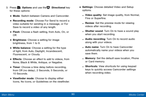 Page 9790 Media Center 
 
 
 
 
 
 
 
 
  
 
 
 
 
 
 
 
3.  Press   Options and use the   Directional key  
for these options: 
• Mode: Switch between Camera and Camcorder. 
• Recording mode: Choose For Send to record a 
video suitable for sending in a message, or For 
Save to record a video of any length. 
• Flash: Choose a �ash setting, from Auto, On, or 
O�. 
• Brightness: Choose a setting for image 

brightness, from 1 to 9.
 
• White balance: Choose a setting for the type 
of light, from...