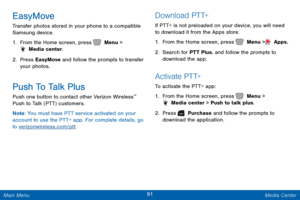 Page 9891 Media Center 
  
   
 
   
EasyMove 
Transfer photos stored in your phone to a compatible 
Samsung device. 
1.  From the Home screen, press   Menu > 
 Media center. 
2.  Pres

s EasyMove and follow the prompts to transfer 
your photos. 
Push To Talk Plus 
Push one button to contact other Verizon Wireless™  
Push to Talk (PTT) customers. 
N
ote : You must have PTT service activated on your 
account to use the PTT+ app. For complete details, go 
to  verizonwireless.com/ptt . 
D o w n l o a d  P T T+ 
If...
