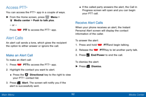 Page 9992 Media Center 
 
 
 
 
 
 
 
 Release the  PTT Key to let another party talk. 
 
 
Access PTT+ 
You can access the PTT+ app in a couple of ways. 
►  From the Home screen, press   Menu > 
 Media center > Push to talk plus.
 
– or –
 
Press 
  PT
 T
 to access the PTT+ app. 
Alert Calls 
An alert call sends a tone, which gives the recipient 
the option to either answer or ignore the call. 
Make an Alert Call 
To make an Alert call: 
1.  Press   PTT to access the PTT+ app. 
2. Highlight t

he contact you...