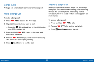 Page 10093 Media Center 
 
 
 
 
 
  
 
 
Barge Calls 
A Barge call automatically connects to the recipient. 
Make a Barge Call 
To make a Barge call: 
1. 
Press   PTT to access the PTT+ app. 
2. Highlight the c

ontact you want to alert. 
• Press the   Directional key to the right to view 
your PTT+ contact list. 
3.  Press and hold   PTT. List en for the tone and 
then begin speaking. 
4.  Release   PTT when you have �nished speaking. 
This allows the called party to reply. 
5.  Press   

End/Power to...