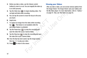 Page 104973.
Before you take a video, use the Volume control 
buttons to zoom in or out.  You can magnify the video up 
to x4 (400 percent).
4. Tap the Video key ( ) to begin shooting video. The 
red light will blink while recording.
5. You can tap the screen to move the focus to the area 
you touch.
6. target area.
7. To capture an image from the video while recording, 
tap  . This feature is not available while the 
anti-shake feature is activated.
8. Tap the Pause key ( ) to stop the recording and 
save the...