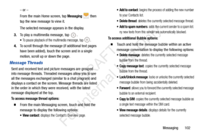 Page 109Messaging       102
– or –
From the main Home screen, tap 
Messaging  then 
tap the new message to view it.
The selected message appears in the display. 
3. To play a multimedia message, tap 
.
To pause playback of the multimedia message, tap .
4.To scroll through the message (if additional text pages 
have been added), touch the screen and in a single 
motion, scroll up or down the page.
Message Threads
Sent and received text and picture messages are grouped 
into message threads. Threaded messages...