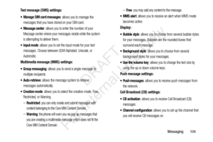 Page 111Messaging       104
Text message (SMS) settings:
 Manage SIM card messages
: allows you to manage the 
messages that you have stored on your SIM card.
 Message center: allows you to enter the number of your 
Message center where your messages reside while the system 
is attempting to deliver them.
 Input mode: allows you to set the input mode for your text 
messages. Choose between GSM Alphabet, Unicode, or 
Automatic.
Multimedia message (MMS) settings:
 Group messaging
: allows you to send a single...