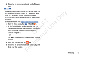 Page 119Messaging       112
5.
Follow the on-screen instructions to use the Messages 
app.
ChatON
Provides a global mobile communication service where you 
can chat with more than 2 buddies via a group chat. Share 
things such as pictures, videos, animation messages 
(Scribbles), audio, Contacts, Calendar entries, and Location 
information. 
For more information, visit: 
https://web.samsungchaton.com.
1. From the Home screen, tap 
 ➔ ChatON .
2. At the ChatON display, tap 
Sign in to sign in to your 
Samsung...