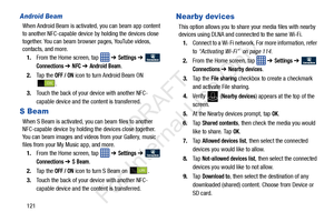 Page 128121
Android Beam
When Android Beam is activated, you can beam app content 
to another NFC-capable device by holding the devices close 
together. You can beam browser pages, YouTube videos, 
contacts, and more.
1. From the Home screen, tap    ➔ 
Settings ➔  
Connections ➔ NFC ➔ Android Beam.
2. Ta p  t h e  
OFF / ON icon to turn Android Beam ON 
.
3. Touch the back of your device with another NFC-
capable device and the content is transferred.
S Beam
When S Beam is activated, you can beam files to...