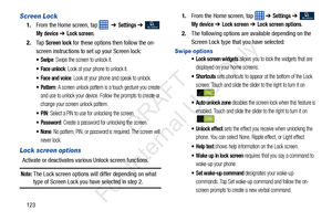 Page 130123
Screen Lock
1.From the Home screen, tap     ➔ Settings ➔  
My device ➔ Lock screen.
2. Ta p  
Screen lock for these options then follow the on-
screen instructions to set up your Screen lock:
: Swipe the screen to unlock it.
 Face unlock: Look at your phone to unlock it. 
 Face and voice: Look at your phone and speak to unlock.
 Pattern: A screen unlock pattern is a touch gesture you create 
and use to unlock your device. Follow the prompts to create or 
change your screen unlock pattern.
: Select a...