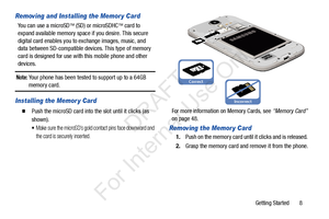 Page 15Getting Started       8
Removing and Installing the Memor y Card
You can use a microSD (SD) or microSDHC  card to 
expand available memory space if you desire. This secure 
digital card enables you to  exchange images, music, and 
data between SD-compatible devices. This type of memory 
card is designed for use with this mobile phone and other 
devices.
Note: Your phone has been tested to support up to a 64GB memory card.
Installing the Memor y Card
  Push the microSD card into  the slot until it...