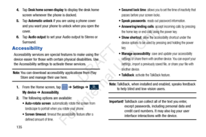 Page 1421354.
Ta p  
Desk home screen display to display the desk home 
screen whenever the phone is docked.
5. Ta p  
Automatic unlock if you are using a phone cover 
and you want your phone to unlock when you open the 
cover.
6. Ta p  
Audio output to set your Audio output to Stereo or 
Surround.
Accessibility
Accessibility services are special features to make using the 
device easier for those with certain physical disabilities. Use 
the Accessibility settings to activate these services.
Note: You can...
