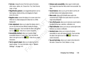 Page 143Changing Your Settings       136
: change the size of the fonts used on the device 
within menus, options, etc. Choose from: Tiny, Small, Normal, 
Large, or Huge.
 Magnification gestures: use exaggerated gestures such as 
triple-tapping, double pinching, and dragging two fingers 
across the screen.
 Negative colors: reverse the display of on-screen colors from 
White text on a Black background to Black text on a White 
background.
: allows you to adjust the display colors if 
you are color blind and have...