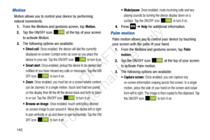 Page 150143
Motion
Motion allows you to control your device by performing 
natural movements.1. From the Motions and gestures screen, tap 
Motion.
2. Tap the ON/OFF icon   at the top of your screen 
to activate Motion.
3. The following options are available:
: Once enabled, the device will dial the currently 
displayed on-screen Contact entry as soon as you place the 
device to your ear. Tap the ON/OFF icon   to turn it on.
: Once enabled, pickup the device to be alerted and 
notified of you have missed any...