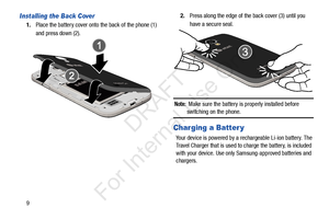 Page 169
Installing the Back Cover
1.Place the battery cover onto the back of the phone (1) 
and press down (2). 2.
Press along the edge of the back cover (3) until you 
have a secure seal.
Note:  Make sure the battery is properly installed before 
switching on the phone.
Charging a Batter y
Your device is powered by a rechargeable Li-ion battery. The 
Travel Charger that is used to  charge the battery, is included 
with your device. Use only Samsung-approved batteries and 
chargers. 
            DRAFT 
For...