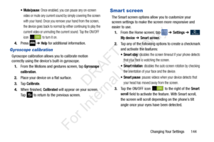 Page 151Changing Your Settings       144
 Mute/pause: Once enabled, you can pause any on-screen 
video or mute any current sound by simply covering the screen 
with your hand. Once you remove your hand from the screen, 
the device goes back to normal by either continuing to play the 
current video or unmuting the current sound. Tap the ON/OFF 
icon   to turn it on.
4. Press   ➔ Help for additional information.
Gyroscope calibration
Gyroscope calibration allows you to calibrate motion 
correctly using the...