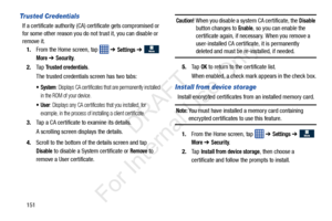 Page 158151
Trusted Credentials
If a certificate authority (CA) certificate gets compromised or 
for some other reason you do not trust it, you can disable or 
remove it.1. From the Home screen, tap    ➔ 
Settings ➔   
More ➔ Security.
2. Ta p  
Trusted credentials.
The trusted credentials screen has two tabs:
 System: Displays CA certificates that are permanently installed 
in the ROM of your device.
: Displays any CA certificates that you installed, for 
example, in the process of installing a client...