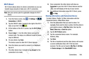 Page 173Connections       166
Wi-Fi Direct
Wi-Fi Direct allows device-to-device connections so you can 
transfer large amounts of da ta over a Wi-Fi connection.
Note: See your service plan for applicable charges for Wi-Fi 
Direct.
1. From the Home screen, tap    ➔ 
Settings ➔  
Connections ➔ Wi-Fi.
2. Tap the ON/OFF slider, located to the right of the Wi-Fi 
field, to turn Wi-Fi ON  .
3. At the bottom of the  Wi-Fi screen, tap the 
Wi-Fi Direct 
button.
4. Repeat 
steps 1 - 3 on the other device you want to...