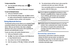 Page 176169
To show received files:
  From the Bluetooth settings page, press  ➔ 
Received files.
A list of all files received from Bluetooth is displayed.
To scan for Bluetooth devices:
1. Verify your Bluetooth is active.
2. From the Bluetooth settings page, tap 
Scan to search 
for visible external Bluetooth-compatible devices such 
as headsets, devices, printers, and computers.
Pairing Bluetooth Devices
The Bluetooth pairing process allows you to establish trusted 
connections between your device and another...