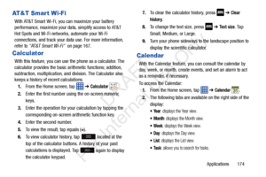 Page 181Applications       174
AT&T Smar t Wi-Fi
With AT&T Smart Wi-Fi, you can maximize your battery 
performance, maximize your data, simplify access to AT&T 
Hot Spots and Wi-Fi networks, automate your Wi-Fi 
connections, and track your data use. For more information, 
refer to  “AT&T Smart Wi-Fi”   on page 167.
Calculator
With this feature, you can use  the phone as a calculator. The 
calculator provides the basic ar ithmetic functions; addition, 
subtraction, multiplication, and division. The Calculator...