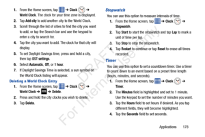Page 185Applications       178
1.
From the Home screen, tap    ➔ 
Clock  ➔ 
World Clock. The clock for your time zone is displayed.
2. Ta p  
Add city to add another city to the World Clock.
3. Scroll through the list of cities to find the city you want 
to add, or tap the Search  bar and use the keypad to 
enter a city to search for.
4. Tap the city you want to add. The clock for that city will 
display.
5. To set Daylight Savings ti me, press and hold a city, 
then tap  
DST settings.
6. Select 
Automatic,...
