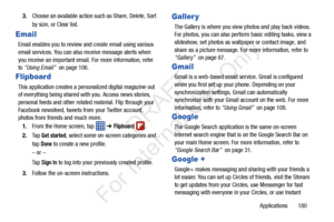 Page 187Applications       180
3.
Choose an available action such as Share, Delete, Sort 
by size, or Clear list. 
Email
Email enables you to review and create email using various 
email services. You can also receive message alerts when 
you receive an important email. For more information, refer 
to “Using Email”   on page 106.
Flipboard
This application creates a person alized digital magazine out 
of everything being shared with  you. Access news stories, 
personal feeds and other related material. Flip...