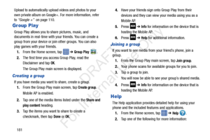 Page 188181
Upload to automatically upload
 videos and photos to your 
own private album on Google+. For more information, refer 
to  “Google +”  on page 110.
Group Play
Group Play allows you to share pictures, music, and 
documents in real-time with your friends. You can create a 
group from your device or join other groups. You can also 
play games with your friends.
1. From the Home screen, tap    ➔ 
Group Play .
2. The first time you access Group Play, read the 
Disclaimer and tap 
OK.
The Group Play main...