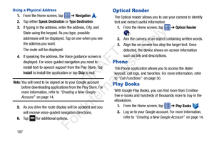 Page 194187
Using a Physical Address
1.From the Home screen, tap    ➔ Navigation .
2. Tap either 
Speak Destination or Type Destination.
3. If typing in the address, enter the address, City, and 
State using the keypad. As you type, possible 
addresses will be displayed. Tap on one when you see 
the address you want.
The route will be displayed.
4. If speaking the address, the  Voice guidance screen is 
displayed. For voice-guided  navigation you need to 
install text-to-speech support  from the Play Store. Tap...