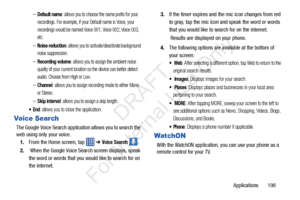 Page 205Applications       198
–Default name: allows you to choose the name prefix for your 
recordings. For example, if your Default name is Voice, your 
recordings would be named Voice 001, Voice 002, Voice 003, 
etc.
–Noise reduction: allows you to activa te/deactivate background 
noise suppression.
–Recording volume: allows you to assign the ambient noise 
quality of your current location so  the device can better detect 
audio. Choose from High or Low.
–Channel: allows you to assign recording mode to either...