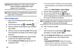 Page 206199
Important! Before initiating use, verify you have an active Internet connection available (either mobile 
network or Wi-Fi connection).
Note: Before beginning your initial WatchON application setup, 
confirm your TV is turned off.
Initial Configuration
1. Sign in to your Samsung  account if you have not 
already done so.
2. From the Home screen, tap    ➔ 
WatchON . 
3. Select your desired country/region for your TV Guide’s 
source listing.
4. Enter your current zip code and tap 
Done. This zip code...