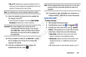 Page 207Applications       200
 My xxx TV: selected when a signal is fed directly into the TV 
and no box is used. Channels are changed directly on the TV by 
using the TV remote and not a box’s remote.
Note: Try matching your current channel selection method.
11. Select the Satellite Box Brand from the available list. 
For example, DirectTV
®.
If your brand does not appear in the list, tap Other Satellite 
Box Brands
 and follow the on-screen instructions.
Important! You must configure your set top box for IR...