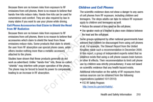 Page 217Health and Safety Information       210
Because there are no known risks from exposure to RF 
emissions from cell phones, there is no reason to believe that 
hands-free kits reduce risks. Ha
nds-free kits can be used for 
convenience and comfort. They are also required by law in 
many states if you want to  use your phone while driving.
Cell Phone Accessories that Claim to Shield the Head 
from RF Radiation
Because there are no known risks from exposure to RF 
emissions from cell phones, there is no...