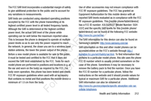 Page 219Health and Safety Information       212
The FCC SAR limit incorporates a substantial margin of safety 
to give additional protection to the public and to account for 
any variations in measurements.
SAR tests are conducted using 
standard operating positions 
accepted by the FCC with the phone transmitting at its 
highest certified power level in all tested frequency bands. 
Although the SAR is determined at the highest certified 
power level, the actual SAR level of the phone while 
operating can be...