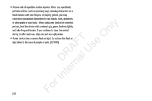 Page 236229
Reduce risk of repetitive motion injuries. When you repetitively 
perform actions, such as pressing keys, drawing characters on a 
touch screen with your fingers, or playing games, you may 
experience occasional discomfort in your hands, neck, shoulders, 
or other parts of your body.  When using your device for extended 
periods, hold the device with a relaxed grip, press the keys lightly, 
and take frequent breaks. If you continue to have discomfort 
during or after such use, stop use and see a...