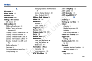 Page 251       244
Index
A
Abc mode 63
About Device
 155
Accounts
 146
Add accounts 146
Adding a New Contact Idle Screen
 69
Address Book 68
Adding a New Contact
 69
Adding Pauses to Contact  Numbers
 70
Copying a contact to the Phone
 79
Copying Contacts to Phone
 79
Copying Contacts to SIM Card 78
Deleting Address Book Entries
 80
Deleting Contacts from SIM card
 79
Dialing a Number
 71
Favorites
 78
Finding an Address Book Entry 71
Group Settings
 76 Managing Address Book Contacts
 
78
Service Dialing...