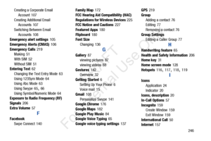 Page 253       246
Creating a Corporate Email 
Account
 107
Creating Additional Email  Accounts
 107
Switching Between Email  Accounts
 108
Emergency alert settings 105
Emergency Alerts (CMAS)
 106
Emergency Calls
 219
Making 51
With SIM
 52
Without SIM
 51
Entering Text 62
Changing the Text Entry Mode
 63
Using 123Sym Mode
 64
Using Abc Mode 63
Using Swype
 65, 66
Using Symbol/Numeric Mode
 64
Exposure to Radio Frequency (RF) 
Signals
 206
Extra Volume
 57
F
Facebook Swpe Connect
 140 Family Map
 172
FCC...