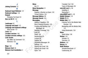 Page 254247
J
Joining Contacts 72
K
Keyboard Input Methods 137
Keyboard settings
 138
Keypad
Changing Text Input
 63
Kies via Wi-Fi
 118
L
Landscape 62
Language and input
 137
Language and keyboard settings select locale
 137
Local
 182
Location services
 148
Location services settings 122
Lock Screen Say Wake-Up Command
 123
Shortcuts 123
M
Maps 182
Memory Card
 48
Memory Card Installation 8 Menu
key
 31
Menu Navigation
 31
Message
Register a Number as Spam
 102
Thread Options
 102
Message Options 99
Message...