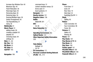 Page 255       248
Increase App Window Size
 40
Maximize App
 40
Panel Relocation
 38
Rearrange Apps 38
Removing Apps
 38
Restoring Apps
 39
Running Multiple Apps 39
Switch Arrangement
 40
Tab Repositioning
 37
Using 36
Multimedia
 81
Music Player
 81
adding music 84
creating a playlist
 83
playlists
 83
removing music 84
settings
 83
Mute
 57, 60
My Files 184
My Music
 81
My Video
 85
myAT&T 185
N
Navigation 186 command keys
 31
context-sensitive menus
 32
terms used
 31
touch gestures 31
Navigator
 173
Nearby...