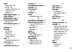 Page 257       250
Swype
Cellular Data
 140
Connect
 140
Contribute Data Usage 140
Preferences
 139
Updates
 141
Swype Keypad Settings 139
Swype Settings
 67
Symbol/Numeric mode
 64
Synchronization settings
auto-sync
 122
Synchronizing Accounts
 146
T
Tethering 118
Text Input Abc mode
 63
Methods 62
numeric mode
 64
symbol mode
 64
Timer 178
Automatic Answering
 130
Touch Screen
 12
Lock/Unlock 12
Transferring Large Files
 88 Translate
 100
TranslateMessage Bubble
 103
Translator
 192
Travel Charger 9
Using
 10...