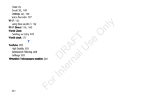 Page 258251
Email
 25
Gmail
 26, 180
Settings
 30, 196
Voice Recorder 197
Wi-Fi
 163
using Kies via Wi-Fi
 122
Wi-Fi Direct 114, 166
World Clock Deleting an Entry
 178
World clock 177
Y
YouTube 202
High Quality
 203
SafeSearch Filtering 204
Settings
 203
YPmobile (Yellowpages mobile)
 204
            DRAFT 
For  Internal  Use Only  